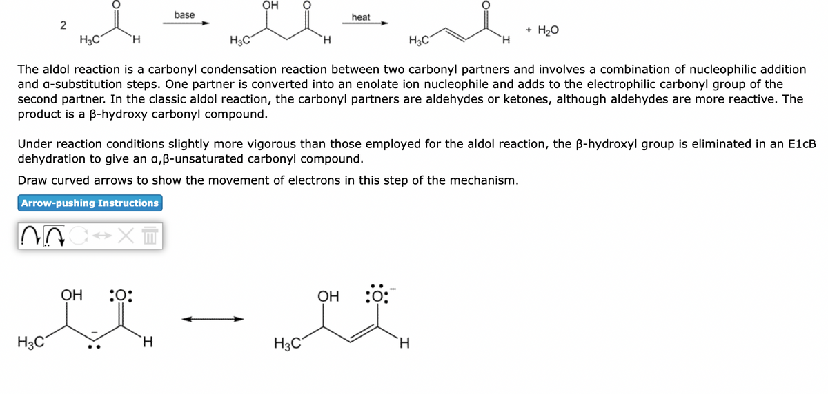 2
H3C
H3C
H
C→XT
OH
H3C
The aldol reaction is a carbonyl condensation reaction between two carbonyl partners and involves a combination of nucleophilic addition
and a-substitution steps. One partner is converted into an enolate ion nucleophile and adds to the electrophilic carbonyl group of the
second partner. In the classic aldol reaction, the carbonyl partners are aldehydes or ketones, although aldehydes are more reactive. The
product is a ß-hydroxy carbonyl compound.
base
:0:
OH
H
H
Under reaction conditions slightly more vigorous than those employed for the aldol reaction, the ß-hydroxyl group is eliminated in an E1cB
dehydration to give an a,ß-unsaturated carbonyl compound.
Draw curved arrows to show the movement of electrons in this step of the mechanism.
Arrow-pushing Instruct ns
H3C
heat
OH
H3C
:0:
H
+ H₂O
H