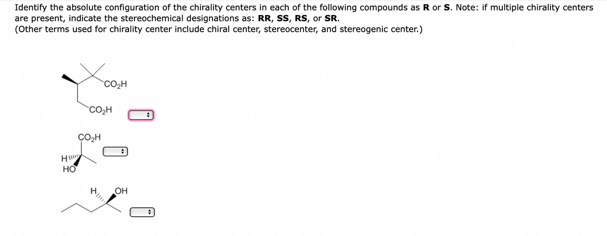 Identify the absolute configuration of the chirality centers in each of the following compounds as R or S. Note: if multiple chirality centers
are present, indicate the stereochemical designations as: RR, SS, RS, or SR.
(Other terms used for chirality center include chiral center, stereocenter, and stereogenic center.)
CO₂H
HI!!!!
HO
CO₂H
CO₂H
OH
+
+