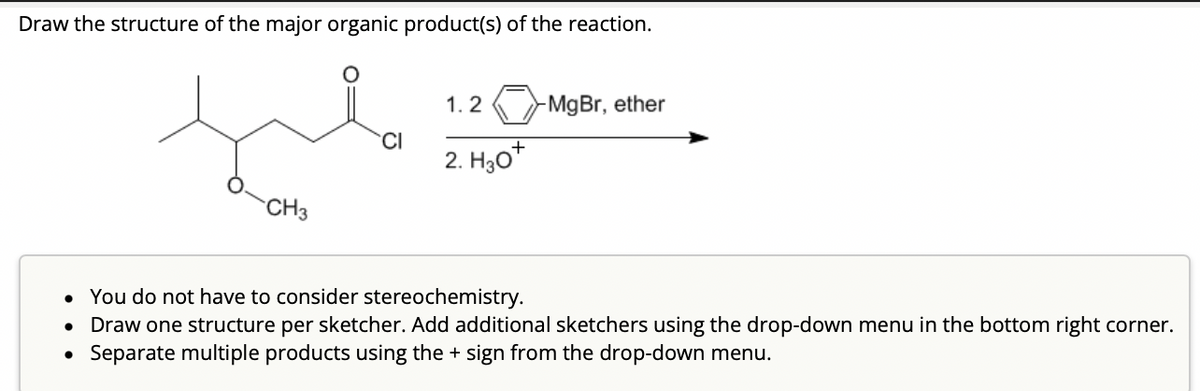 Draw the structure of the major organic product(s) of the reaction.
CH3
1.2
2. H30+
-MgBr, ether
• You do not have to consider stereochemistry.
• Draw one structure per sketcher. Add additional sketchers using the drop-down menu in the bottom right corner.
Separate multiple products using the + sign from the drop-down menu.