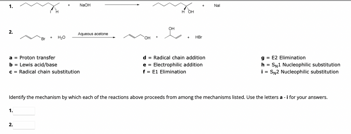 1.
2.
Br
1.
+ H₂O
a = Proton transfer
b = Lewis acid/base
c = Radical chain substitution
2.
NaOH
Aqueous acetone
OH
+
OH
앳
H OH
+
+ HBr
d = Radical chain addition
e = Electrophilic addition
f = E1 Elimination
Nal
Identify the mechanism by which each of the reactions above proceeds from among the mechanisms listed. Use the letters a - i for your answers.
g= E2 Elimination
h = SN1 Nucleophilic substitution
i = SN2 Nucleophilic substitution