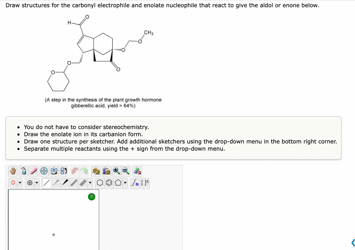 Draw structures for the carbonyl electrophile and enolate nucleophile that react to give the aldol or enone below.
O
H
+
CH3
(A step in the synthesis of the plant growth hormone
gibberellic acid, yield > 64%)
• You do not have to consider stereochemistry.
● Draw the enolate ion in its carbanion form.
• Draw one structure per sketcher. Add additional sketchers using the drop-down menu in the bottom right corner.
Separate multiple reactants using the + sign from the drop-down menu.
O. Salt