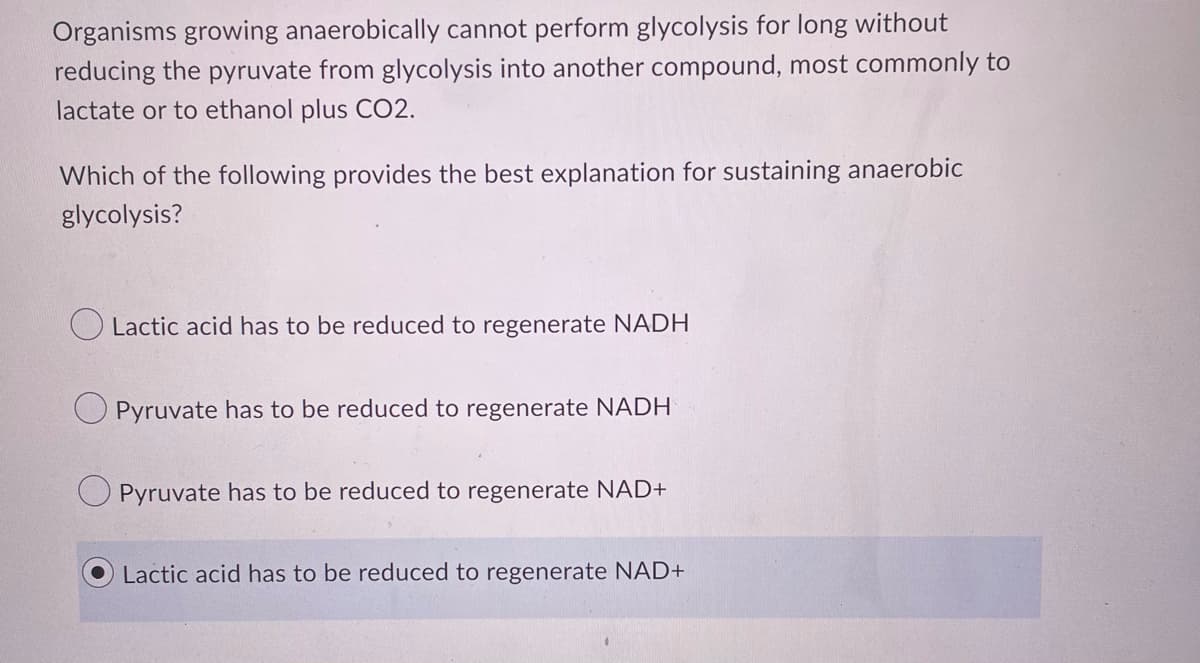 Organisms growing anaerobically cannot perform glycolysis for long without
reducing the pyruvate from glycolysis into another compound, most commonly to
lactate or to ethanol plus CO2.
Which of the following provides the best explanation for sustaining anaerobic
glycolysis?
O Lactic acid has to be reduced to regenerate NADH
Pyruvate has to be reduced to regenerate NADH
Pyruvate has to be reduced to regenerate NAD+
Lactic acid has to be reduced to regenerate NAD+
