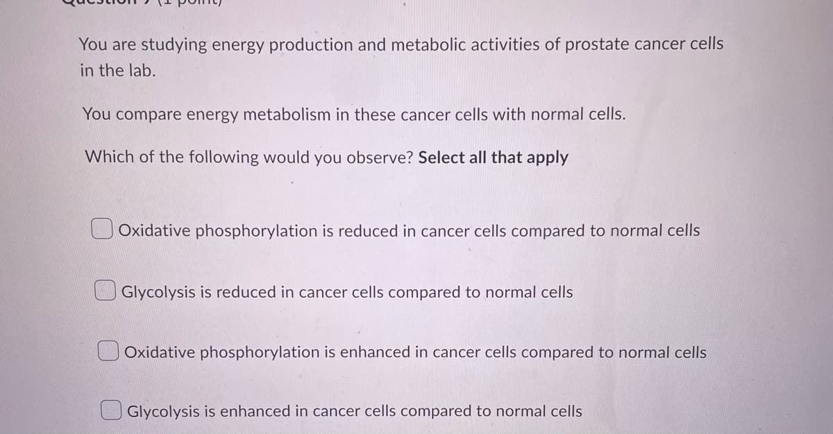 You are studying energy production and metabolic activities of prostate cancer cells
in the lab.
You compare energy metabolism in these cancer cells with normal cells.
Which of the following would you observe? Select all that apply
Oxidative phosphorylation is reduced in cancer cells compared to normal cells
Glycolysis is reduced in cancer cells compared to normal cells
Oxidative phosphorylation is enhanced in cancer cells compared to normal cells
Glycolysis is enhanced in cancer cells compared to normal cells
