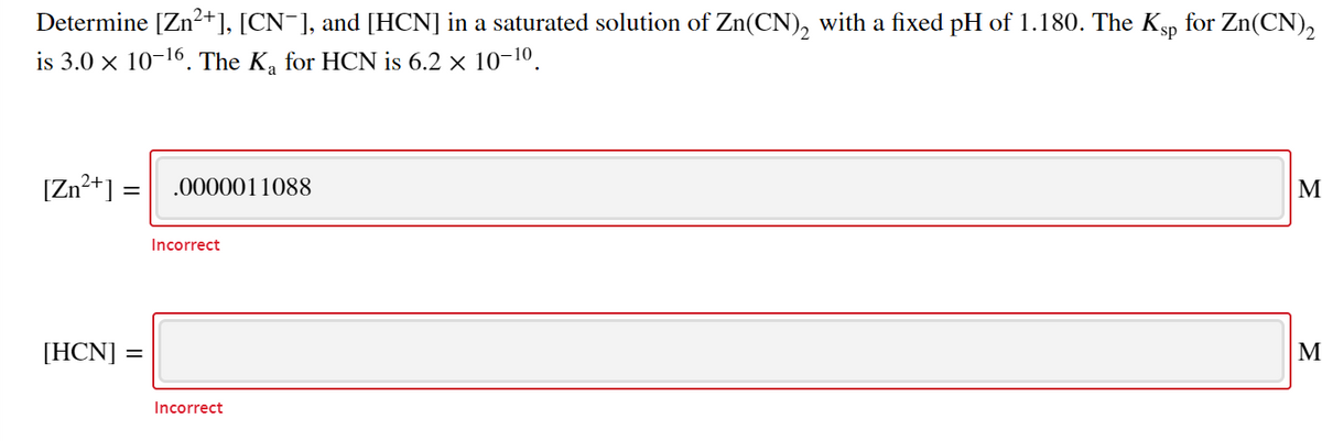 Determine [Zn2+], [CN¯], and [HCN] in a saturated solution of Zn(CN), with a fixed pH of 1.180. The Ksp for Zn(CN),
is 3.0 x 10-16. The K, for HCN is 6.2 × 10-10.
[Zn2+] = .0000011088
M
Incorrect
[HCN] =
M
Incorrect
