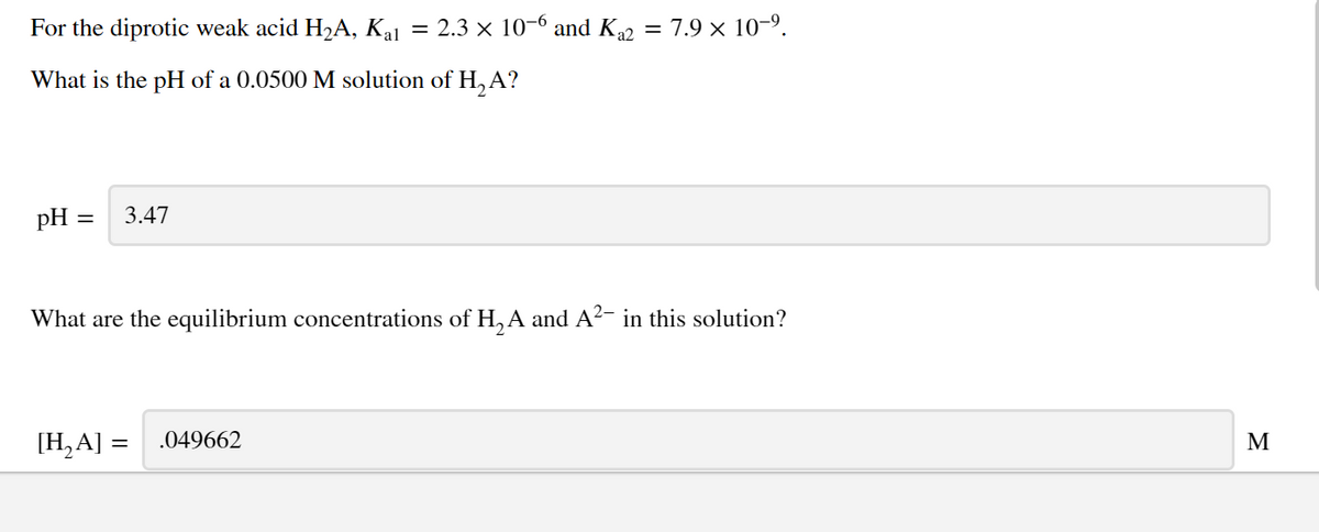 For the diprotic weak acid H2A, Ka1 = 2.3 × 10-6 and K2 = 7.9 × 10-9.
What is the pH of a 0.0500 M solution of H, A?
pH =
3.47
What are the equilibrium concentrations of H, A and A?- in this solution?
[H,A] =
.049662
M
