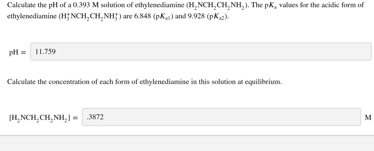 Calculate the pH of a 0.393 M solution of ethylenediamine (H,NCH,CH, NH,). The pKa values for the acidic form of
ethylenediamine (H†NCH,CH, NH;) are 6.848 (pKal) and 9.928 (pK22).
pH =
11.759
Calculate the concentration of each form of ethylenediamine in this solution at equilibrium.
[H,NCH, CH,NH,1 =
.3872
M
