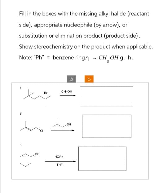 Fill in the boxes with the missing alkyl halide (reactant
side), appropriate nucleophile (by arrow), or
substitution or elimination product (product side).
Show stereochemistry on the product when applicable.
benzene ring." - CH₂OH g. h.
Note: "Ph"
f.
Br
C
CH₂OH
g.
املے مذ
h.
Br
HOPh
THF