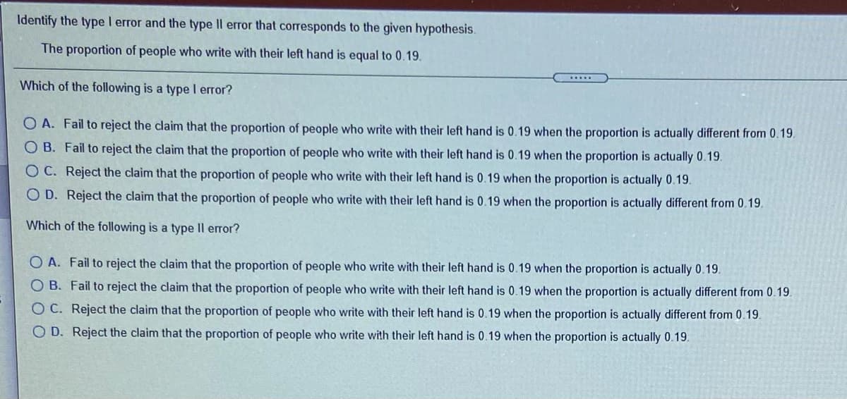 Identify the type I error and the type Il error that corresponds to the given hypothesis.
The proportion of people who write with their left hand is equal to 0.19.
.....
Which of the following is a type I error?
O A. Fail to reject the claim that the proportion of people who write with their left hand is 0.19 when the proportion is actually different from 0.19.
O B. Fail to reject the claim that the proportion of people who write with their left hand is 0.19 when the proportion is actually 0.19.
O C. Reject the claim that the proportion of people who write with their left hand is 0.19 when the proportion is actually 0.19.
O D. Reject the claim that the proportion of people who write with their left hand is 0.19 when the proportion is actually different from 0.19.
Which of the following is a type Il error?
O A. Fail to reject the claim that the proportion of people who write with their left hand is 0.19 when the proportion is actually 0.19.
O B. Fail to reject the claim that the proportion of people who write with their left hand is 0.19 when the proportion is actually different from 0.19.
O C. Reject the claim that the proportion of people who write with their left hand is 0.19 when the proportion is actually different from 0.19.
O D. Reject the claim that the proportion of people who write with their left hand is 0.19 when the proportion is actually 0.19.
