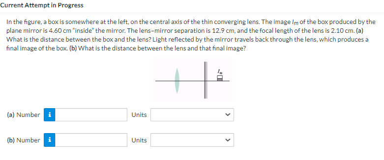 In the figure, a box is somewhere at the left, on the central axis of the thin converging lens. The image Im of the box produced by the
plane mirror is 4.60 cm "inside" the mirror. The lens-mirror separation is 12.9 cm, and the focal length of the lens is 2.10 cm. (a)
What is the distance between the box and the lens? Light reflected by the mirror travels back through the lens, which produces a
final image of the box. (b) What is the distance between the lens and that final image?
(a) Number i
Units
(b) Number
Units
