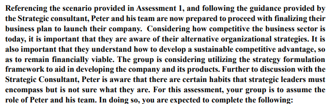 Referencing the scenario provided in Assessment 1, and following the guidance provided by
the Strategic consultant, Peter and his team are now prepared to proceed with finalizing their
business plan to launch their company. Considering how competitive the business sector is
today, it is important that they are aware of their alternative organizational strategies. It is
also important that they understand how to develop a sustainable competitive advantage, so
as to remain financially viable. The group is considering utilizing the strategy formulation
framework to aid in developing the company and its products. Further to discussion with the
Strategic Consultant, Peter is aware that there are certain habits that strategic leaders must
encompass but is not sure what they are. For this assessment, your group is to assume the
role of Peter and his team. In doing so, you are expected to complete the following: