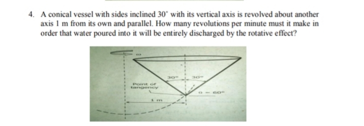 4. A conical vessel with sides inclined 30° with its vertical axis is revolved about another
axis 1 m from its own and parallel. How many revolutions per minute must it make in
order that water poured into it will be entirely discharged by the rotative effect?
30
30°
Point or
tangency
