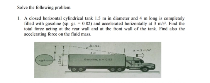 Solve the following problem.
1. A closed horizontal cylindrical tank 1.5 m in diameter and 4 m long is completely
filled with gasoline (sp. gr. = 0.82) and accelerated horizontally at 3 m/s². Find the
total force acting at the rear wall and at the front wall of the tank. Find also the
accelerating force on the fluid mass.
AH.G.L.
m/s
4 m
Gasoline, s - 0.82
