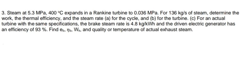 3. Steam at 5.3 MPa, 400 °C expands in a Rankine turbine to 0.036 MPa. For 136 kg/s of steam, determine the
work, the thermal efficiency, and the steam rate (a) for the cycle, and (b) for the turbine. (c) For an actual
turbine with the same specifications, the brake steam rate is 4.8 kg/kWh and the driven electric generator has
an efficiency of 93 %. Find eb, Nb, Wk, and quality or temperature of actual exhaust steam.
