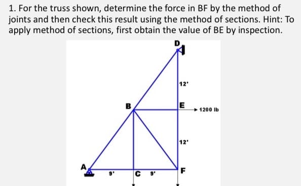 1. For the truss shown, determine the force in BF by the method of
joints and then check this result using the method of sections. Hint: To
apply method of sections, first obtain the value of BE by inspection.
12'
E
1200 lb
12'
F
C
