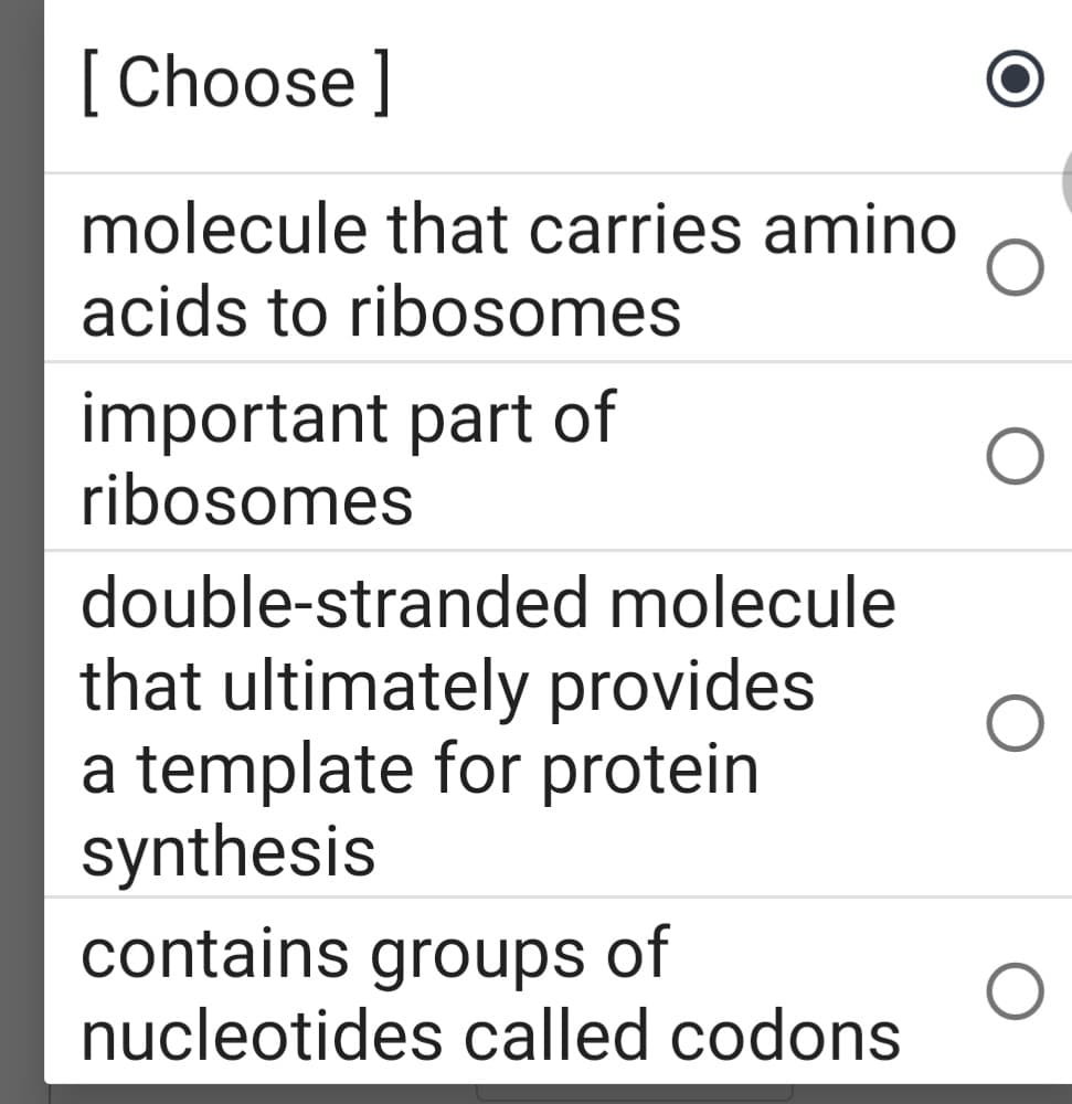 [Choose]
molecule that carries amino
acids to ribosomes
important part of
ribosomes
double-stranded molecule
that ultimately provides
a template for protein
synthesis
contains groups of
nucleotides called codons

