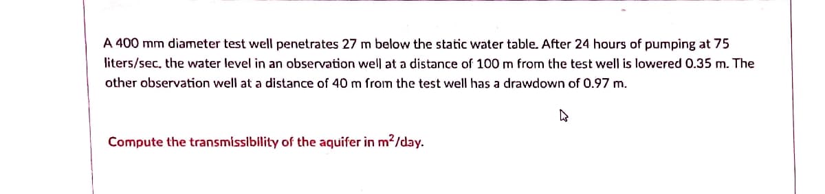 A 400 mm diameter test well penetrates 27 m below the static water table. After 24 hours of pumping at 75
liters/sec, the water level in an observation well at a distance of 100 m from the test well is lowered 0.35 m. The
other observation well at a distance of 40 m from the test well has a drawdown of 0.97 m.
Compute the transmissibility of the aquifer in m?/day.
