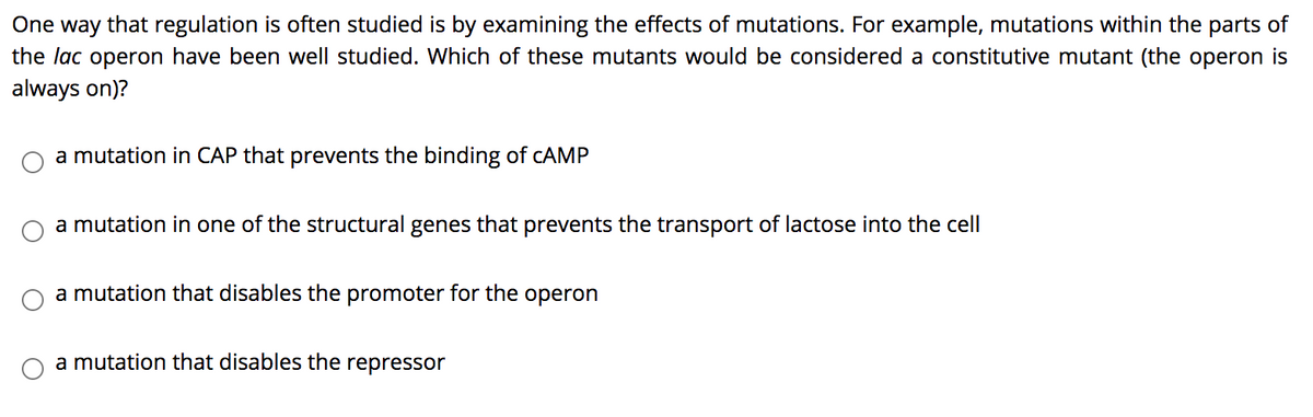 One way that regulation is often studied is by examining the effects of mutations. For example, mutations within the parts of
the lac operon have been well studied. Which of these mutants would be considered a constitutive mutant (the operon is
always on)?
a mutation in CAP that prevents the binding of CAMP
a mutation in one of the structural genes that prevents the transport of lactose into the cell
a mutation that disables the promoter for the operon
a mutation that disables the repressor
