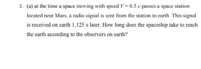 2. (a) at the time a space moving with speed V= 0.5 c passes a space station
located near Mars, a radio signal is sent from the station to earth. This signal
is received on earth 1,125 s later. How long does the spaceship take to reach
the earth according to the observers on earth?
