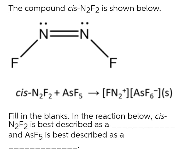 The compound cis-N2F2 is shown below.
N=N
F
F
cis-N,F2 + AsF5
[FN,*][ASF6](s)
Fill in the blanks. In the reaction below, cis-
N2F2 is best described as a
and AsF5 is best described as a

