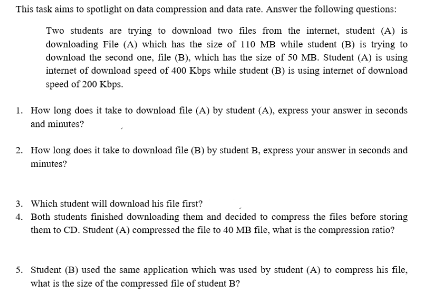 This task aims to spotlight on data compression and data rate. Answer the following questions:
Two students are trying to download two files from the internet, student (A) is
downloading File (A) which has the size of 110 MB while student (B) is trying to
download the second one, file (B), which has the size of 50 MB. Student (A) is using
internet of download speed of 400 Kbps while student (B) is using internet of download
speed of 200 Kbps.
1. How long does it take to download file (A) by student (A), express your answer in seconds
and minutes?
2. How long does it take to download file (B) by student B, express your answer in seconds and
minutes?
3. Which student will download his file first?
4. Both students finished downloading them and decided to compress the files before storing
them to CD. Student (A) compressed the file to 40 MB file, what is the compression ratio?
5. Student (B) used the same application which was used by student (A) to compress his file,
what is the size of the compressed file of student B?