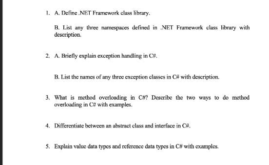1. A. Define NET Framework class library.
B. List any three namespaces defined in .NET Framework class library with
description.
2. A. Briefly explain exception handling in C#.
B. List the names of any three exception classes in C# with description.
3. What is method overloading in C#? Describe the two ways to do method
overloading in C# with examples.
4. Differentiate between an abstract class and interface in C#.
5. Explain value data types and reference data types in C# with examples.
