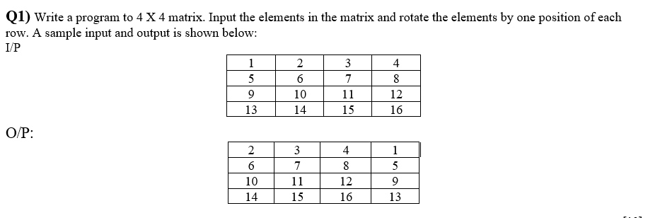 Q1) Write a program to 4 X 4 matrix. Input the elements in the matrix and rotate the elements by one position of each
row. A sample input and output is shown below:
I/P
1
2
3
4
5
6
7
8
9
10
11
12
13
14
15
16
O/P:
2
3
4
1
7
8
5
10
11
12
9
14
15
16
13
