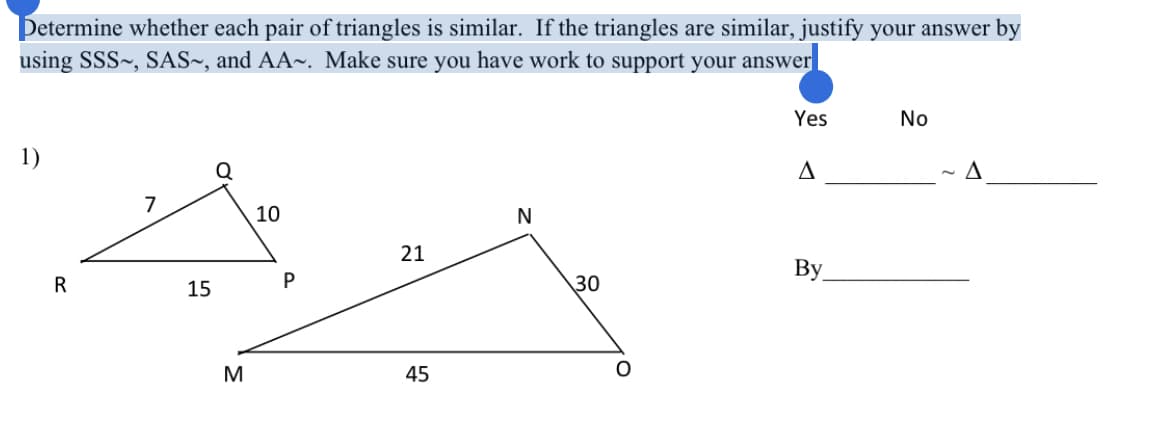 Determine whether each pair of triangles is similar. If the triangles are similar, justify your answer by
using SSS~, SAS~, and AA~. Make sure you have work to support your answer
Yes
No
1)
A
7
10
N
21
By
R
15
P
30
M
45
