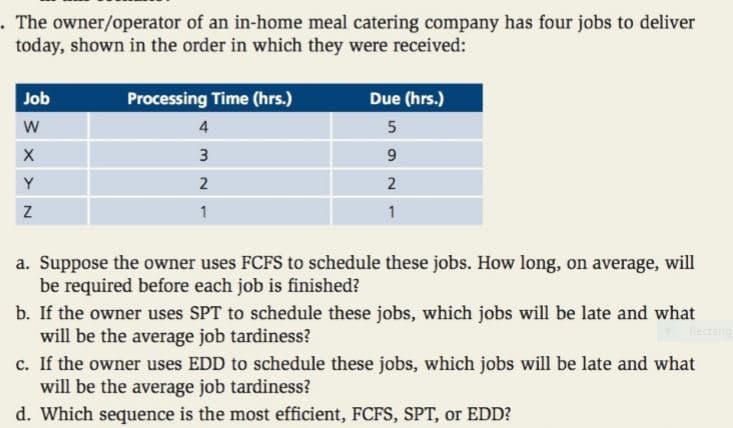 .The owner/operator of an in-home meal catering company has four jobs to deliver
today, shown in the order in which they were received:
Job
Processing Time (hrs.)
Due (hrs.)
4
3
9
Y
2
1
a. Suppose the owner uses FCFS to schedule these jobs. How long, on average, will
be required before each job is finished?
b. If the owner uses SPT to schedule these jobs, which jobs will be late and what
will be the average job tardiness?
c. If the owner uses EDD to schedule these jobs, which jobs will be late and what
will be the average job tardiness?
d. Which sequence is the most efficient, FCFS, SPT, or EDD?
Rectang
