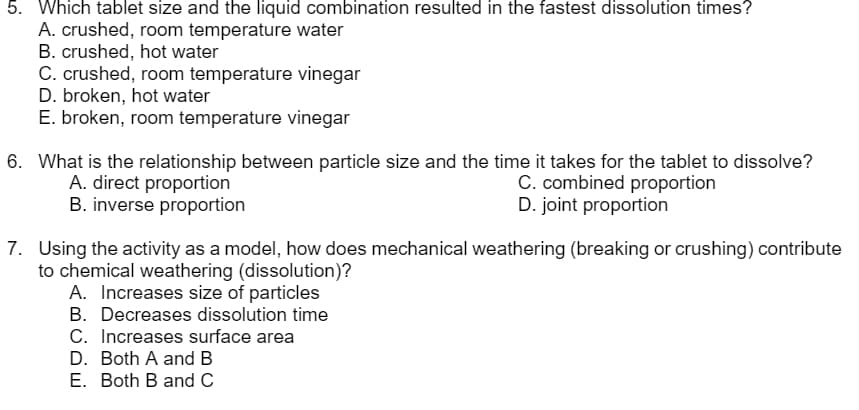 5. Which tablet size and the liquid combination resulted in the fastest dissolution times?
A. crushed, room temperature water
B. crushed, hot water
C. crushed, room temperature vinegar
D. broken, hot water
E. broken, room temperature vinegar
6. What is the relationship between particle size and the time it takes for the tablet to dissolve?
A. direct proportion
B. inverse proportion
C. combined proportion
D. joint proportion
7. Using the activity as a model, how does mechanical weathering (breaking or crushing) contribute
to chemical weathering (dissolution)?
A. Increases size of particles
B. Decreases dissolution time
C. Increases surface area
D. Both A and B
E. Both B and C
