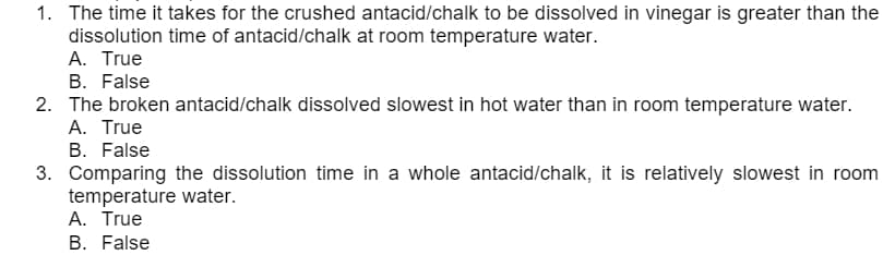 1. The time it takes for the crushed antacid/chalk to be dissolved in vinegar is greater than the
dissolution time of antacid/chalk at room temperature water.
A. True
B. False
2. The broken antacid/chalk dissolved slowest in hot water than in room temperature water.
A. True
B. False
3. Comparing the dissolution time in a whole antacid/chalk, it is relatively slowest in room
temperature water.
A. True
B. False
