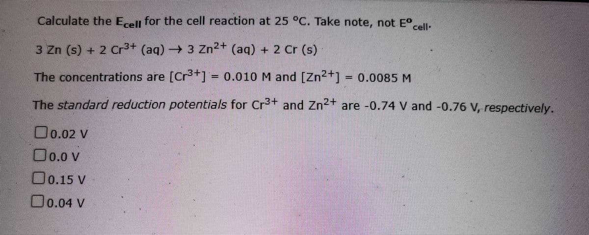Calculate the E-n for the cell reaction at 25 °C. Take note, not E°..
cell-
3 Zn (s) + 2 Cr²* (aq) → 3 Zn²* (aq) + 2 Cr (s)
The concentrations are [Cr*] = 0.010 M and [Zn2+] = 0.0085 M
The standard reduction potentials for Cr** and Zn2* are -0.74 V and -0.76 V, respectively.
Oo.02 v
Oo.0 v
D0.15 v
Oo.04 V
