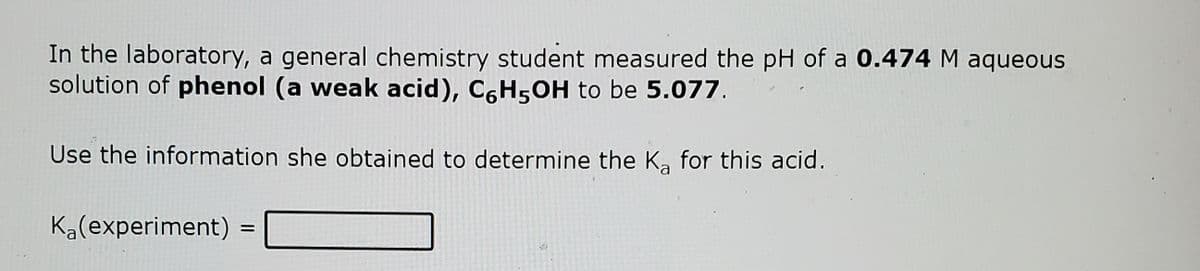 In the laboratory, a general chemistry student measured the pH of a 0.474 M aqueous
solution of phenol (a weak acid), C6H5OH to be 5.077.
Use the information she obtained to determine the Ka for this acid.
Ka(experiment)

