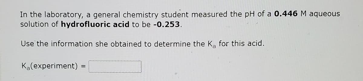 In the laboratory, a general chemistry student measured the pH of a 0.446 M aqueous
solution of hydrofluoric acid to be -0.253.
Use the information she obtained to determine the K, for this acid.
Ka(experiment)

