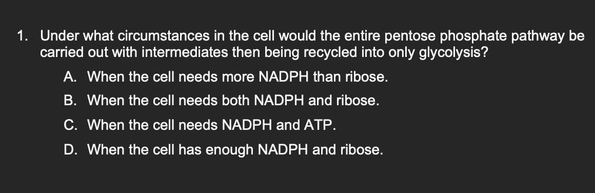 1. Under what circumstances in the cell would the entire pentose phosphate pathway be
carried out with intermediates then being recycled into only glycolysis?
A. When the cell needs more NADPH than ribose.
B. When the cell needs both NADPH and ribose.
C. When the cell needs NADPH and ATP.
D. When the cell has enough NADPH and ribose.