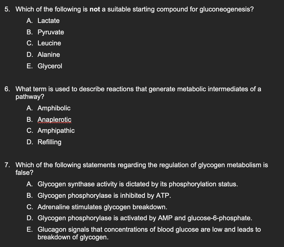 5. Which of the following is not a suitable starting compound for gluconeogenesis?
A. Lactate
B. Pyruvate
C. Leucine
D. Alanine
E. Glycerol
6. What term is used to describe reactions that generate metabolic intermediates of a
pathway?
A. Amphibolic
B. Anaplerotic
C. Amphipathic
D. Refilling
7. Which of the following statements regarding the regulation of glycogen metabolism is
false?
A. Glycogen synthase activity is dictated by its phosphorylation status.
B. Glycogen phosphorylase is inhibited by ATP.
C. Adrenaline stimulates glycogen breakdown.
D. Glycogen phosphorylase is activated by AMP and glucose-6-phosphate.
E. Glucagon signals that concentrations of blood glucose are low and leads to
breakdown of glycogen.