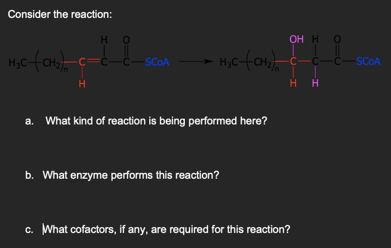 Consider the reaction:
H O
C—C—C—SCOA
H₂C(CH₂)C=
CO
H
H₂C-(CH₂)
What kind of reaction is being performed here?
b. What enzyme performs this reaction?
OH H O
O=C
-C—C—C—SCOA
H H
c. What cofactors, if any, are required for this reaction?