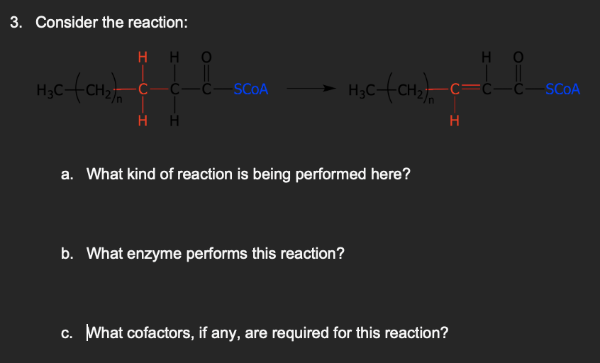 3. Consider the reaction:
H3C-(CH₂)
H H
C—C—C—SCOA
HH
H₂C-(CH₂)
a. What kind of reaction is being performed here?
b. What enzyme performs this reaction?
-C—C—C—SCOA
H
H
c. What cofactors, if any, are required for this reaction?