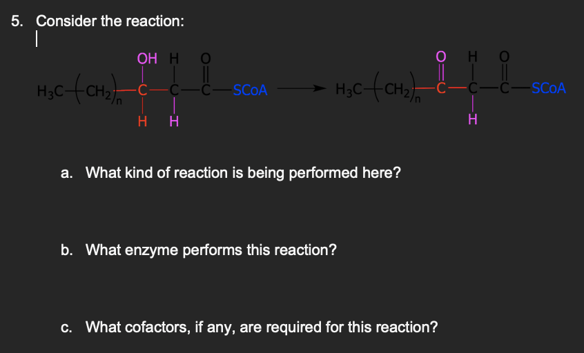 5. Consider the reaction:
|
OH H
H₂C-(CH₂) C
C—C—SCOA
HH
H₂C-(CH₂)
a. What kind of reaction is being performed here?
b. What enzyme performs this reaction?
OHO
C—C—C—SCOA
c. What cofactors, if any, are required for this reaction?
H