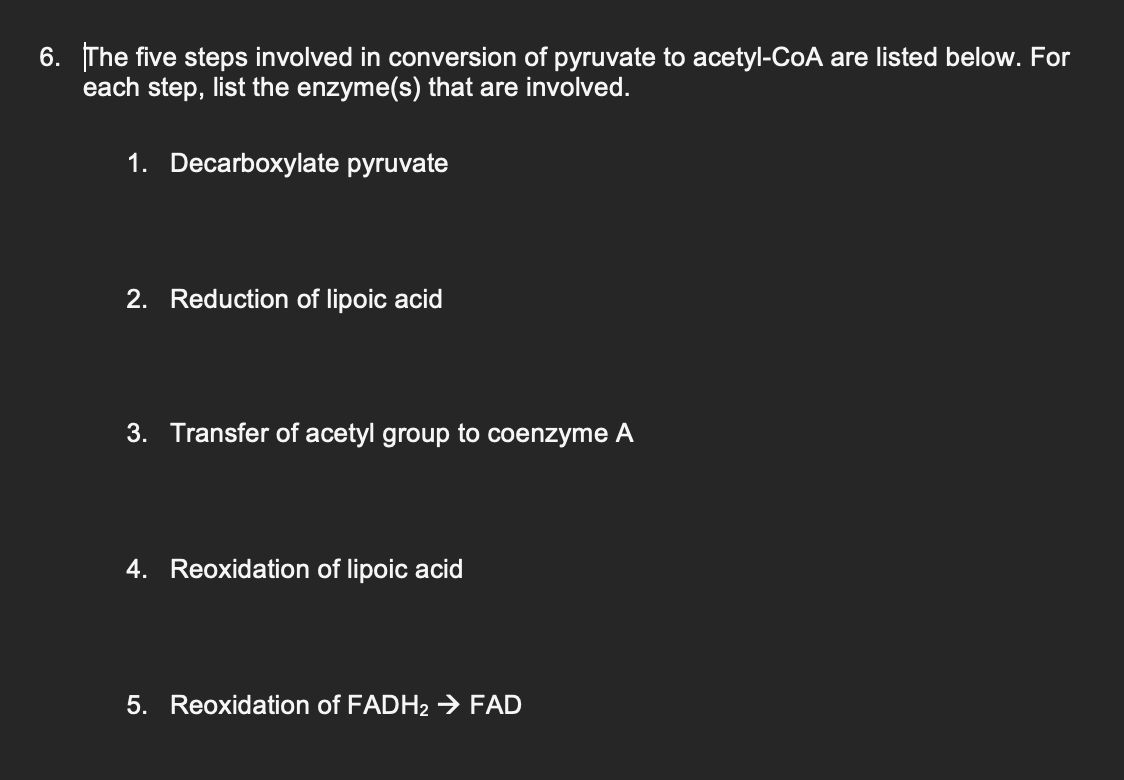 6. The five steps involved in conversion of pyruvate to acetyl-CoA are listed below. For
each step, list the enzyme(s) that are involved.
1. Decarboxylate pyruvate
2. Reduction of lipoic acid
3. Transfer of acetyl group to coenzyme A
4. Reoxidation of lipoic acid
5. Reoxidation of FADH2 → FAD
