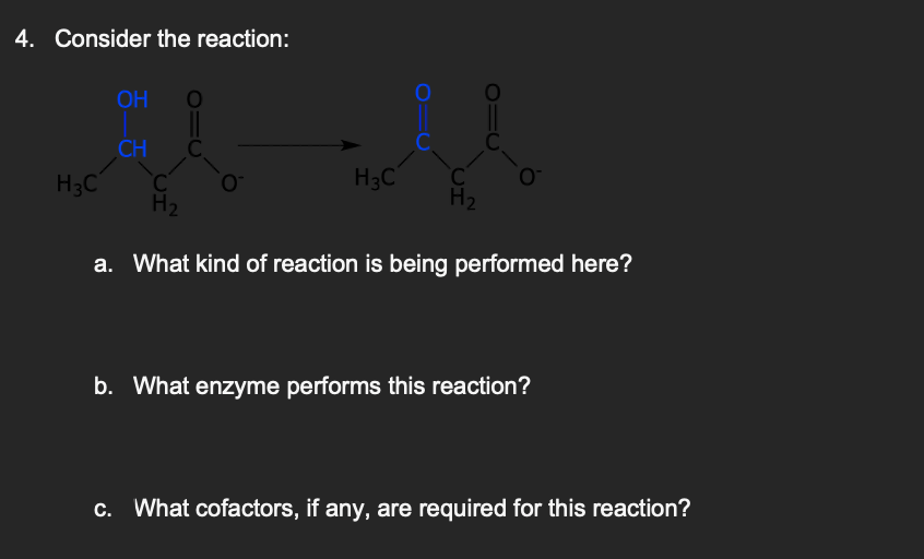 4. Consider the reaction:
OH
CH
H3C
O
C
H₂
a. What kind of reaction is being performed here?
H3C C
H₂
b. What enzyme performs this reaction?
c. What cofactors, if any, are required for this reaction?
