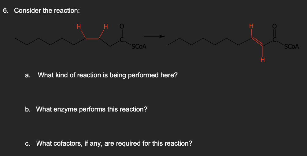 6. Consider the reaction:
H
H
SCOA
a. What kind of reaction is being performed here?
b. What enzyme performs this reaction?
c. What cofactors, if any, are required for this reaction?
H
H
SCOA