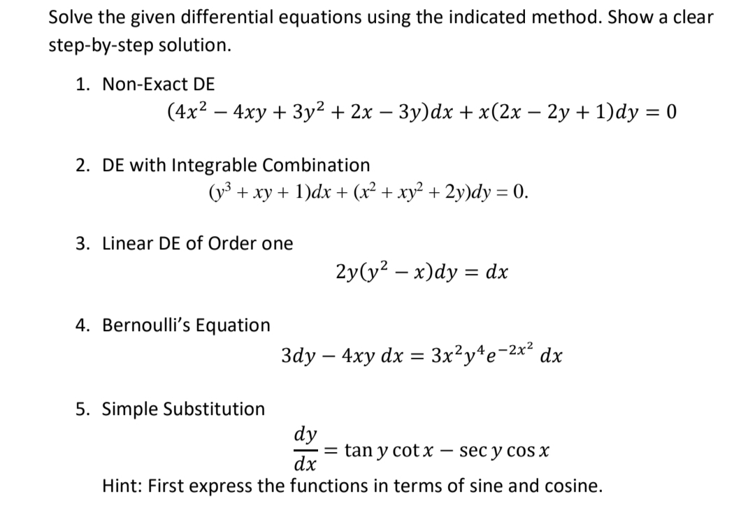 Solve the given differential equations using the indicated method. Show a clear
step-by-step solution.
1. Non-Exact DE
(4x2 – 4xy + 3y² + 2x – 3y)dx + x(2x – 2y + 1)dy = 0
2. DE with Integrable Combination
(y3 + xy + 1)dx + (x² + xy² + 2y)dy = 0.
3. Linear DE of Order one
2y(y? – x)dy = dx
4. Bernoulli's Equation
3dy – 4xy dx = 3x²y*e-2x² dx
5. Simple Substitution
dy
= tan y cotx – sec y cOS X
dx
Hint: First express the functions in terms of sine and cosine.

