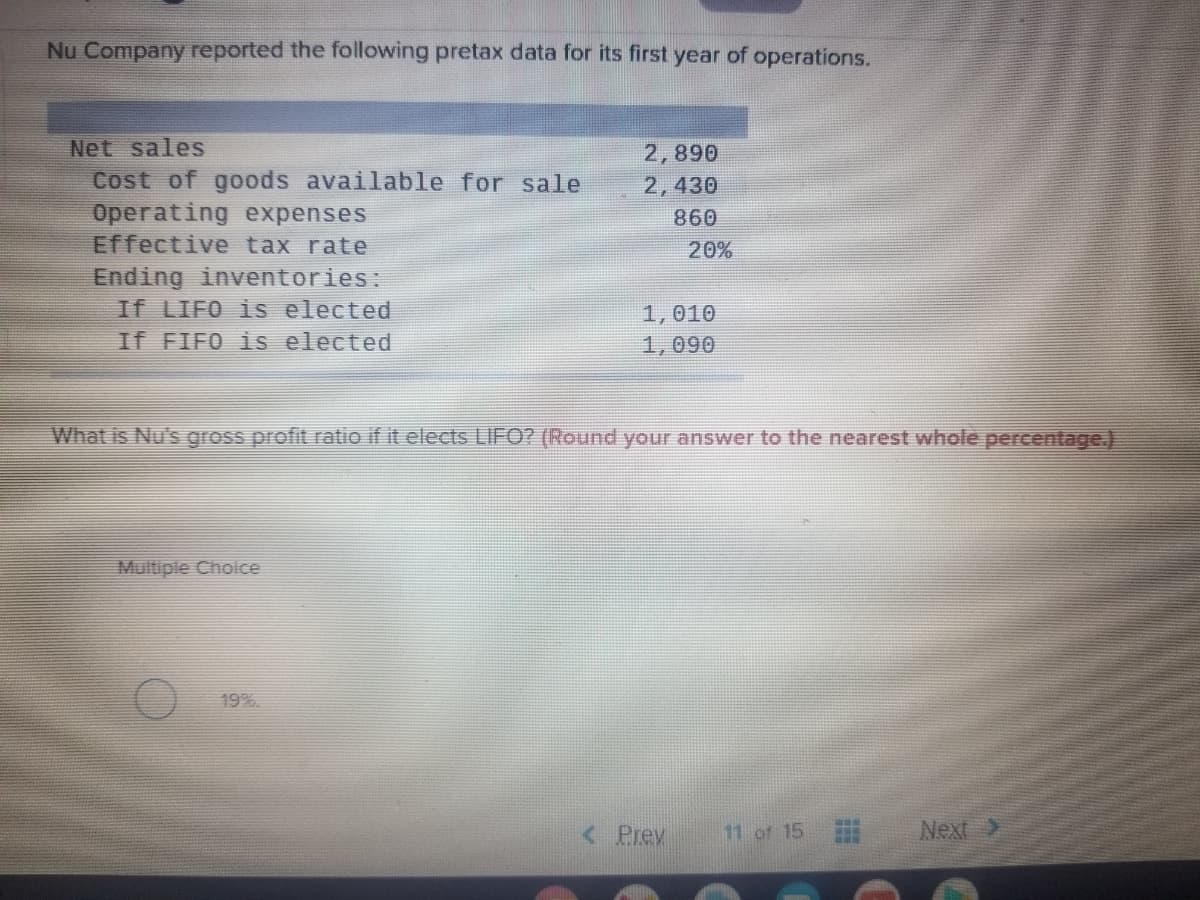 Nu Company reported the following pretax data for its first year of operations.
Net sales
Cost of goods available for sale
Operating expenses
Effective tax rate
Ending inventories:
If LIFO is elected
If FIFO is elected
2,890
2,430
860
20%
1,010
1,090
What is Nu's gross profit ratio if it elects LIFO? (Round your answer to the nearest whole percentage.)
Multiple Choice
19%.
< Prev
11 of 15
Next>
