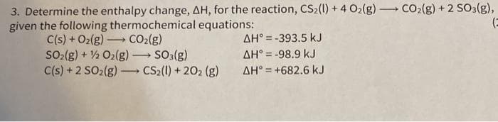 3. Determine the enthalpy change, AH, for the reaction, CS2(1) + 4 O2(g)-
given the following thermochemical equations:
CO2(g) + 2 SO3(g),
-
C(s) + O2(g) CO2(g)
SO2(g) + 2 O2(g) -
C(s) +2 SO2(g)
AH° = -393.5 kJ
So:(g)
CS2(1) + 202 (g)
AH° = -98.9 kJ
>
AH° = +682.6 kJ
