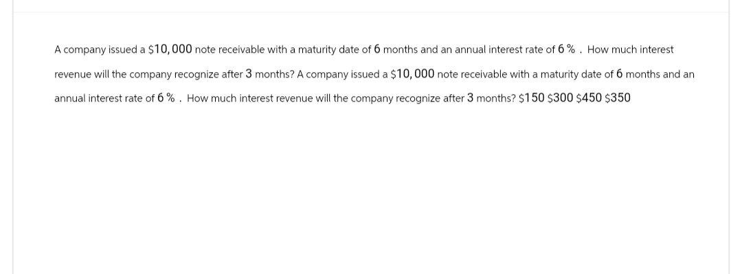 A company issued a $10,000 note receivable with a maturity date of 6 months and an annual interest rate of 6%. How much interest
revenue will the company recognize after 3 months? A company issued a $10,000 note receivable with a maturity date of 6 months and an
annual interest rate of 6%. How much interest revenue will the company recognize after 3 months? $150 $300 $450 $350