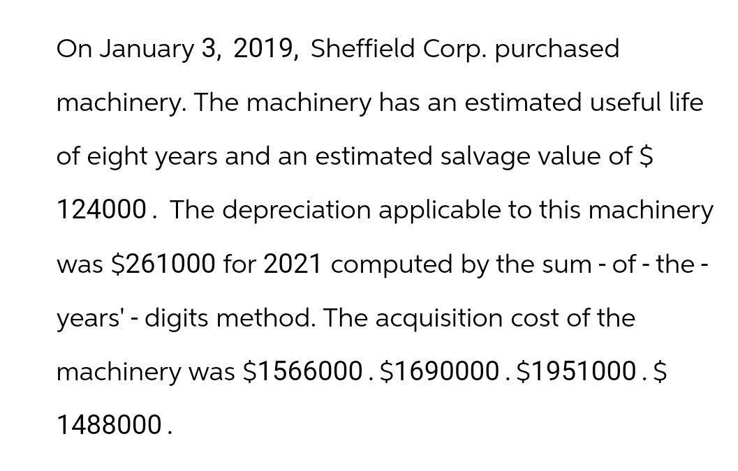 On January 3, 2019, Sheffield Corp. purchased
machinery. The machinery has an estimated useful life
of eight years and an estimated salvage value of $
124000. The depreciation applicable to this machinery
was $261000 for 2021 computed by the sum-of-the-
years' - digits method. The acquisition cost of the
machinery was $1566000. $1690000. $1951000.$
1488000.
