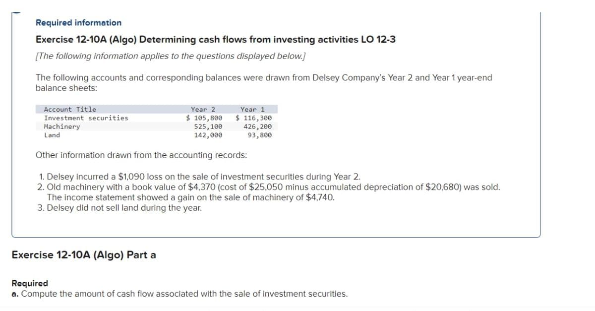 Required information
Exercise 12-10A (Algo) Determining cash flows from investing activities LO 12-3
[The following information applies to the questions displayed below.]
The following accounts and corresponding balances were drawn from Delsey Company's Year 2 and Year 1 year-end
balance sheets:
Account Title
Investment securities
Machinery
Land
Year 2
$ 105,800
525,100
142,000
Year 1
$ 116,300
426,200
93,800
Other information drawn from the accounting records:
1. Delsey incurred a $1,090 loss on the sale of investment securities during Year 2.
2. Old machinery with a book value of $4,370 (cost of $25,050 minus accumulated depreciation of $20,680) was sold.
The income statement showed a gain on the sale of machinery of $4,740.
3. Delsey did not sell land during the year.
Exercise 12-10A (Algo) Part a
Required
a. Compute the amount of cash flow associated with the sale of investment securities.