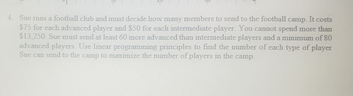 4. Sue runs a football club and must decide how many members to send to the football camp. It costs
$75 for each advanced player and $50 for each intermediate player. You cannot spend more than
$13,250. Sue must send at least 60 more advanced than intermediate players and a minimum of 80
advanced players. Use linear programming principles to find the number of each type of player
Sue can send to the camp to maximize the number of players in the camp.
