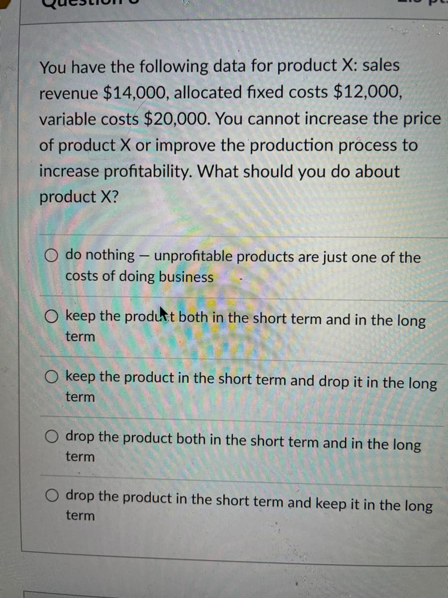 You have the following data for product X: sales
revenue $14,000, allocated fixed costs $12,000,
variable costs $20,000. You cannot increase the price
of product X or improve the production process to
increase profitability. What should you do about
product X?
O do nothing - unprofitable products are just one of the
costs of doing business
O keep the product both in the short term and in the long
term
O keep the product in the short term and drop it in the long
term
drop the product both in the short term and in the long
term
O drop the product in the short term and keep it in the long
term