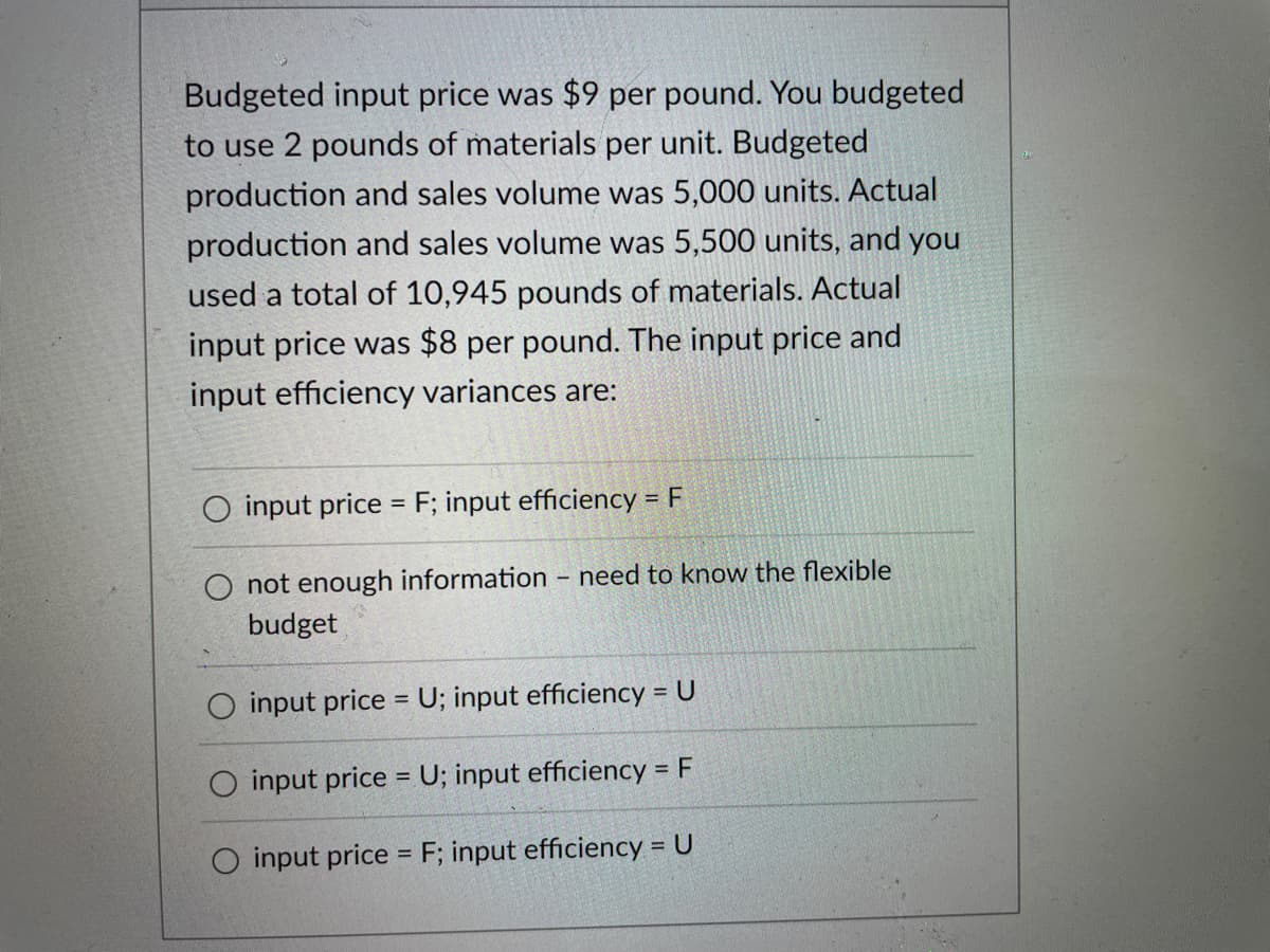 Budgeted input price was $9 per pound. You budgeted
to use 2 pounds of materials per unit. Budgeted
production and sales volume was 5,000 units. Actual
production and sales volume was 5,500 units, and you
used a total of 10,945 pounds of materials. Actual
input price was $8 per pound. The input price and
input efficiency variances are:
O input price = F; input efficiency = F
O not enough information
budget
input price = U; input efficiency = U
input price = U; input efficiency = F
O input price = F; input efficiency = U
need to know the flexible